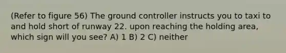 (Refer to figure 56) The ground controller instructs you to taxi to and hold short of runway 22. upon reaching the holding area, which sign will you see? A) 1 B) 2 C) neither