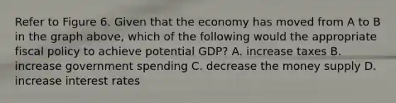 Refer to Figure 6. Given that the economy has moved from A to B in the graph above, which of the following would the appropriate fiscal policy to achieve potential GDP? A. increase taxes B. increase government spending C. decrease the money supply D. increase interest rates