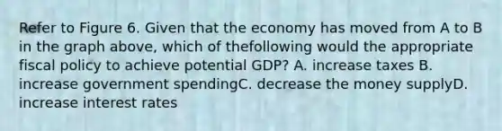 Refer to Figure 6. Given that the economy has moved from A to B in the graph above, which of thefollowing would the appropriate fiscal policy to achieve potential GDP? A. increase taxes B. increase government spendingC. decrease the money supplyD. increase interest rates