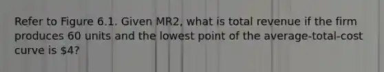 Refer to Figure 6.1. Given MR2, what is total revenue if the firm produces 60 units and the lowest point of the average-total-cost curve is 4?