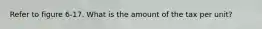 Refer to figure 6-17. What is the amount of the tax per unit?