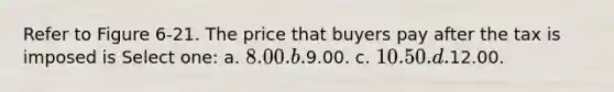 Refer to Figure 6-21. The price that buyers pay after the tax is imposed is Select one: a. 8.00. b.9.00. c. 10.50. d.12.00.