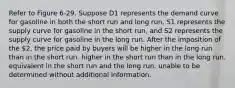 Refer to Figure 6-29. Suppose D1 represents the demand curve for gasoline in both the short run and long run, S1 represents the supply curve for gasoline in the short run, and S2 represents the supply curve for gasoline in the long run. After the imposition of the 2, the price paid by buyers will be higher in the long run than in the short run. higher in the short run than in the long run. equivalent in the short run and the long run. unable to be determined without additional information.