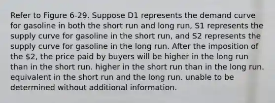 Refer to Figure 6-29. Suppose D1 represents the demand curve for gasoline in both the short run and long run, S1 represents the supply curve for gasoline in the short run, and S2 represents the supply curve for gasoline in the long run. After the imposition of the 2, the price paid by buyers will be higher in the long run than in the short run. higher in the short run than in the long run. equivalent in the short run and the long run. unable to be determined without additional information.