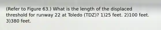 (Refer to Figure 63.) What is the length of the displaced threshold for runway 22 at Toledo (TDZ)? 1)25 feet. 2)100 feet. 3)380 feet.