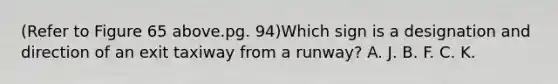 (Refer to Figure 65 above.pg. 94)Which sign is a designation and direction of an exit taxiway from a runway? A. J. B. F. C. K.