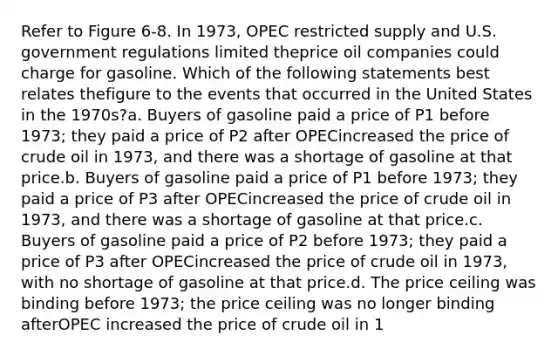 Refer to Figure 6-8. In 1973, OPEC restricted supply and U.S. government regulations limited theprice oil companies could charge for gasoline. Which of the following statements best relates thefigure to the events that occurred in the United States in the 1970s?a. Buyers of gasoline paid a price of P1 before 1973; they paid a price of P2 after OPECincreased the price of crude oil in 1973, and there was a shortage of gasoline at that price.b. Buyers of gasoline paid a price of P1 before 1973; they paid a price of P3 after OPECincreased the price of crude oil in 1973, and there was a shortage of gasoline at that price.c. Buyers of gasoline paid a price of P2 before 1973; they paid a price of P3 after OPECincreased the price of crude oil in 1973, with no shortage of gasoline at that price.d. The price ceiling was binding before 1973; the price ceiling was no longer binding afterOPEC increased the price of crude oil in 1