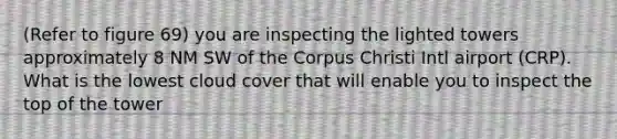 (Refer to figure 69) you are inspecting the lighted towers approximately 8 NM SW of the Corpus Christi Intl airport (CRP). What is the lowest cloud cover that will enable you to inspect the top of the tower