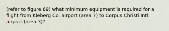 (refer to figure 69) what minimum equipment is required for a flight from Kleberg Co. airport (area 7) to Corpus Christi Intl. airport (area 3)?