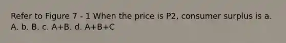 Refer to Figure 7 - 1 When the price is P2, consumer surplus is a. A. b. B. c. A+B. d. A+B+C