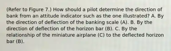 (Refer to Figure 7.) How should a pilot determine the direction of bank from an attitude indicator such as the one illustrated? A. By the direction of deflection of the banking scale (A). B. By the direction of deflection of the horizon bar (B). C. By the relationship of the miniature airplane (C) to the deflected horizon bar (B).