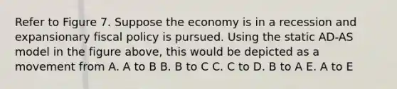 Refer to Figure 7. Suppose the economy is in a recession and expansionary fiscal policy is pursued. Using the static AD-AS model in the figure above, this would be depicted as a movement from A. A to B B. B to C C. C to D. B to A E. A to E