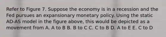 Refer to Figure 7. Suppose the economy is in a recession and the Fed pursues an expansionary monetary policy. Using the static AD-AS model in the figure above, this would be depicted as a movement from A. A to B B. B to C C. C to B D. A to E E. C to D