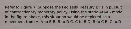 Refer to Figure 7. Suppose the Fed sells Treasury Bills in pursuit of contractionary monetary policy. Using the static AD-AS model in the figure above, this situation would be depicted as a movement from A. A to B B. B to D C. C to B D. B to C E. C to D