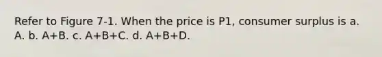 Refer to Figure 7-1. When the price is P1, consumer surplus is a. A. b. A+B. c. A+B+C. d. A+B+D.