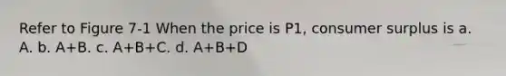 Refer to Figure 7-1 When the price is P1, consumer surplus is a. A. b. A+B. c. A+B+C. d. A+B+D