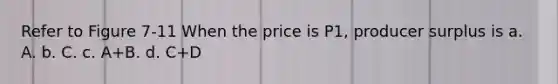 Refer to Figure 7-11 When the price is P1, producer surplus is a. A. b. C. c. A+B. d. C+D