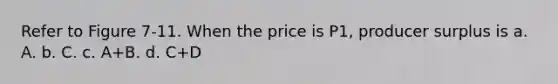 Refer to Figure 7-11. When the price is P1, producer surplus is a. A. b. C. c. A+B. d. C+D