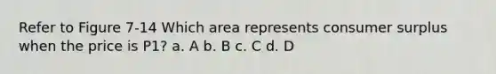 Refer to Figure 7-14 Which area represents consumer surplus when the price is P1? a. A b. B c. C d. D