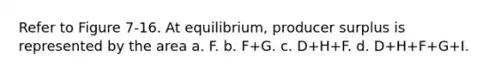 Refer to Figure 7-16. At equilibrium, producer surplus is represented by the area a. F. b. F+G. c. D+H+F. d. D+H+F+G+I.