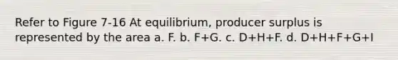 Refer to Figure 7-16 At equilibrium, producer surplus is represented by the area a. F. b. F+G. c. D+H+F. d. D+H+F+G+I