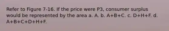 Refer to Figure 7-16. If the price were P3, consumer surplus would be represented by the area a. A. b. A+B+C. c. D+H+F. d. A+B+C+D+H+F.