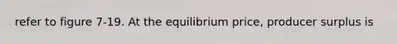 refer to figure 7-19. At the equilibrium price, producer surplus is