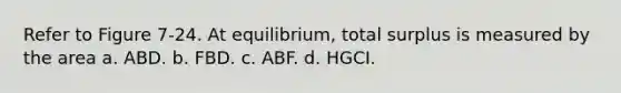 Refer to Figure 7-24. At equilibrium, total surplus is measured by the area a. ABD. b. FBD. c. ABF. d. HGCI.