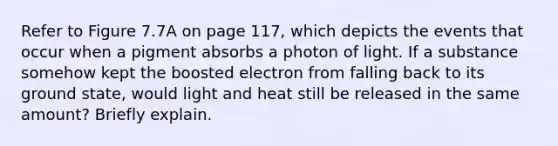 Refer to Figure 7.7A on page 117, which depicts the events that occur when a pigment absorbs a photon of light. If a substance somehow kept the boosted electron from falling back to its ground state, would light and heat still be released in the same amount? Briefly explain.