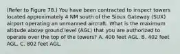 (Refer to Figure 78.) You have been contracted to inspect towers located approximately 4 NM south of the Sioux Gateway (SUX) airport operating an unmanned aircraft. What is the maximum altitude above ground level (AGL) that you are authorized to operate over the top of the towers? A. 400 feet AGL. B. 402 feet AGL. C. 802 feet AGL.