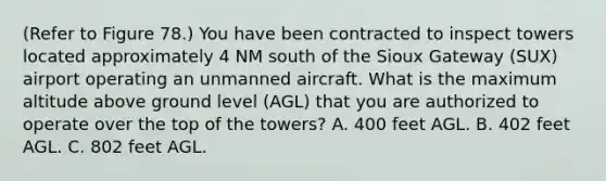 (Refer to Figure 78.) You have been contracted to inspect towers located approximately 4 NM south of the Sioux Gateway (SUX) airport operating an unmanned aircraft. What is the maximum altitude above ground level (AGL) that you are authorized to operate over the top of the towers? A. 400 feet AGL. B. 402 feet AGL. C. 802 feet AGL.