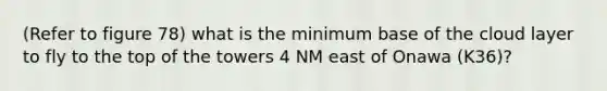 (Refer to figure 78) what is the minimum base of the cloud layer to fly to the top of the towers 4 NM east of Onawa (K36)?