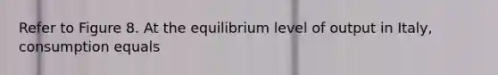 Refer to Figure 8. At the equilibrium level of output in Italy, consumption equals