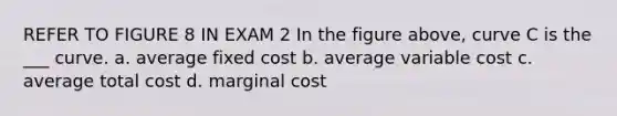 REFER TO FIGURE 8 IN EXAM 2 In the figure above, curve C is the ___ curve. a. average fixed cost b. average variable cost c. average total cost d. marginal cost