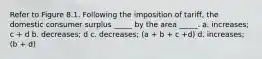 Refer to Figure 8.1. Following the imposition of tariff, the domestic consumer surplus _____ by the area _____. a. increases; c + d b. decreases; d c. decreases; (a + b + c +d) d. increases; (b + d)