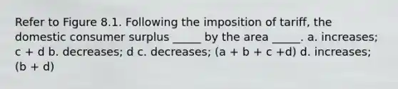 Refer to Figure 8.1. Following the imposition of tariff, the domestic consumer surplus _____ by the area _____. a. increases; c + d b. decreases; d c. decreases; (a + b + c +d) d. increases; (b + d)