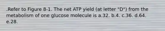 .Refer to Figure 8-1. The net ATP yield (at letter "D") from the metabolism of one glucose molecule is a.32. b.4. c.36. d.64. e.28.