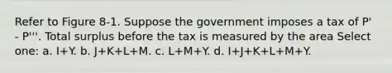 Refer to Figure 8-1. Suppose the government imposes a tax of P' - P'''. Total surplus before the tax is measured by the area Select one: a. I+Y. b. J+K+L+M. c. L+M+Y. d. I+J+K+L+M+Y.