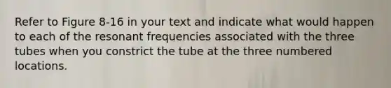 Refer to Figure 8-16 in your text and indicate what would happen to each of the resonant frequencies associated with the three tubes when you constrict the tube at the three numbered locations.