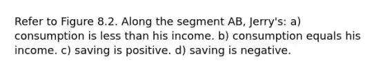 Refer to Figure 8.2. Along the segment AB, Jerry's: a) consumption is less than his income. b) consumption equals his income. c) saving is positive. d) saving is negative.