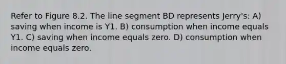 Refer to Figure 8.2. The <a href='https://www.questionai.com/knowledge/kVbf0hn6a3-line-segment' class='anchor-knowledge'>line segment</a> BD represents Jerry's: A) saving when income is Y1. B) consumption when income equals Y1. C) saving when income equals zero. D) consumption when income equals zero.