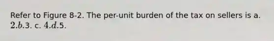 Refer to Figure 8-2. The per-unit burden of the tax on sellers is a. 2. b.3. c. 4. d.5.