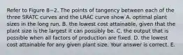 Refer to Figure 8−2. The points of tangency between each of the three SRATC curves and the LRAC curve show A. optimal plant sizes in the long run. B. the lowest cost​ attainable, given that the plant size is the largest it can possibly be. C. the output that is possible when all factors of production are fixed. D. the lowest cost attainable for any given plant size. Your answer is correct. E.