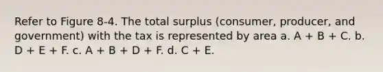 Refer to Figure 8-4. The total surplus (consumer, producer, and government) with the tax is represented by area a. A + B + C. b. D + E + F. c. A + B + D + F. d. C + E.