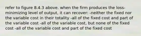 refer to figure 8.4.3 above. when the firm produces the loss-minimizing level of output, it can recover: -neither the fixed nor the variable cost in their totality -all of the fixed cost and part of the variable cost -all of the variable cost, but none of the fixed cost -all of the variable cost and part of the fixed cost