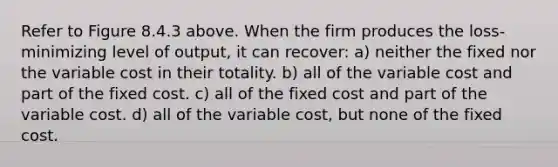 Refer to Figure 8.4.3 above. When the firm produces the loss-minimizing level of output, it can recover: a) neither the fixed nor the variable cost in their totality. b) all of the variable cost and part of the fixed cost. c) all of the fixed cost and part of the variable cost. d) all of the variable cost, but none of the fixed cost.