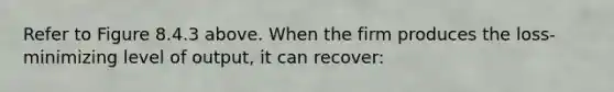 Refer to Figure 8.4.3 above. When the firm produces the loss-minimizing level of output, it can recover: