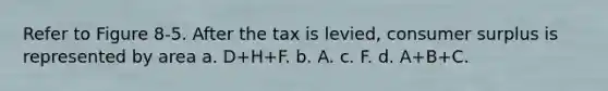 Refer to Figure 8-5. After the tax is levied, consumer surplus is represented by area a. D+H+F. b. A. c. F. d. A+B+C.