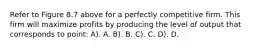 Refer to Figure 8.7 above for a perfectly competitive firm. This firm will maximize profits by producing the level of output that corresponds to point: A). A. B). B. C). C. D). D.