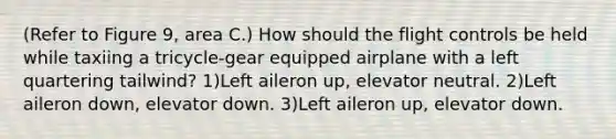 (Refer to Figure 9, area C.) How should the flight controls be held while taxiing a tricycle-gear equipped airplane with a left quartering tailwind? 1)Left aileron up, elevator neutral. 2)Left aileron down, elevator down. 3)Left aileron up, elevator down.